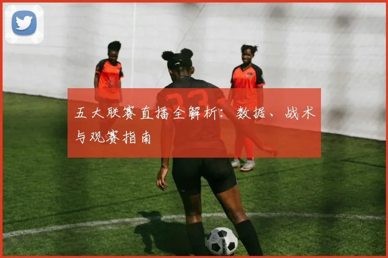 五大联赛直播全解析：数据、战术与观赛指南