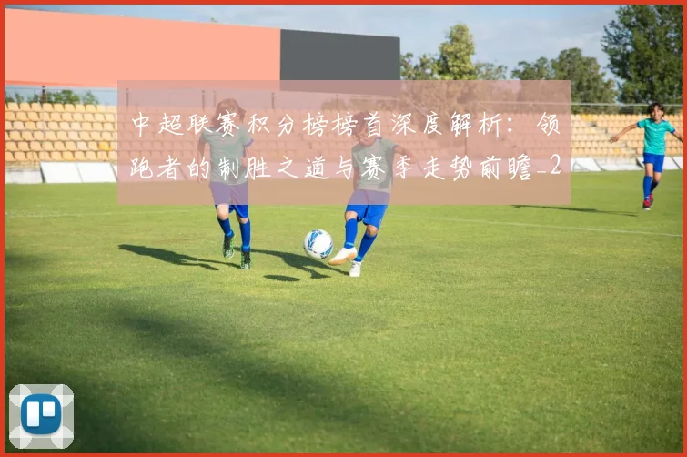 中超联赛积分榜榜首深度解析:领跑者的制胜之道与赛季走势前瞻_20260611140839