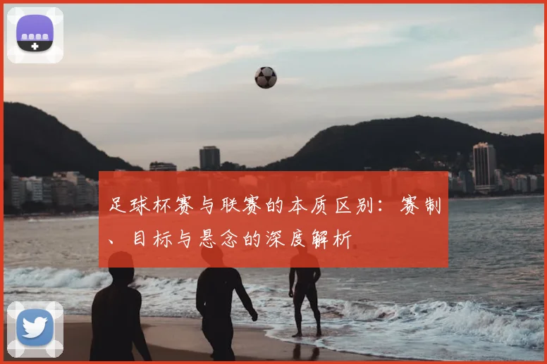 足球杯赛与联赛的本质区别：赛制、目标与悬念的深度解析